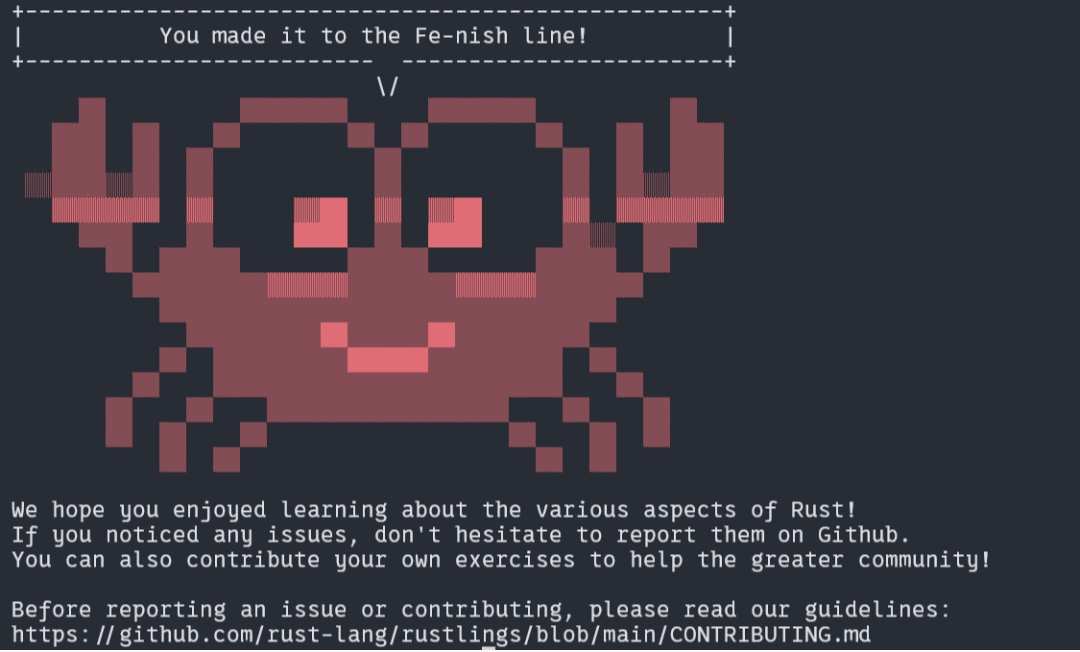 You made it to the Fe-nish line! We hope you enjoyed learning about the various aspects of Rust! If you noticed any issues, don't hesitate to report them on Github. You can also contribute your own exercises to help the greater community! Before reporting an issue or contributing, please read our guidelines: https:/lgithub.com/rust-lang/rustlings/blob/main/CONTRIBUTING.md